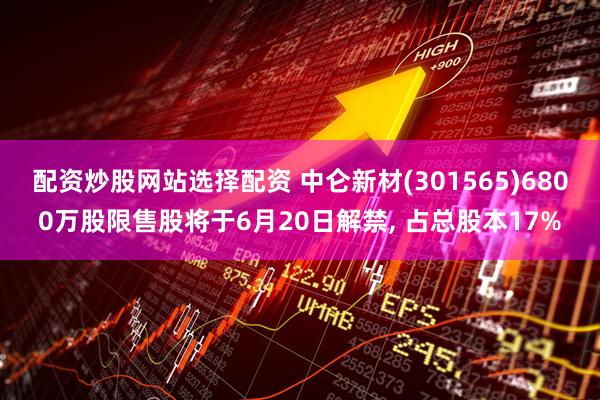 配资炒股网站选择配资 中仑新材(301565)6800万股限售股将于6月20日解禁, 占总股本17%