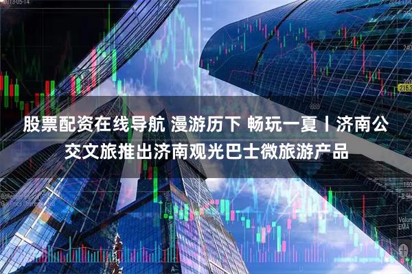 股票配资在线导航 漫游历下 畅玩一夏丨济南公交文旅推出济南观光巴士微旅游产品