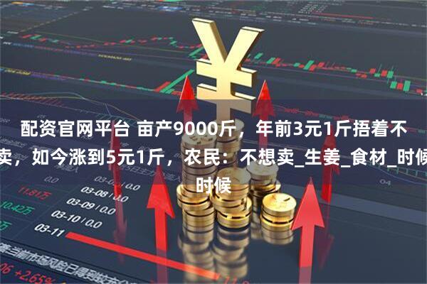 配资官网平台 亩产9000斤，年前3元1斤捂着不卖，如今涨到5元1斤，农民：不想卖_生姜_食材_时候