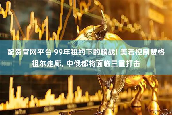 配资官网平台 99年租约下的暗战! 美若控制赞格祖尔走廊, 中俄都将面临三重打击