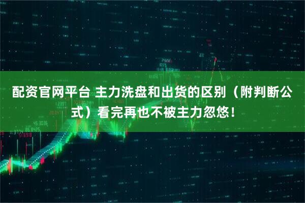 配资官网平台 主力洗盘和出货的区别（附判断公式）看完再也不被主力忽悠！