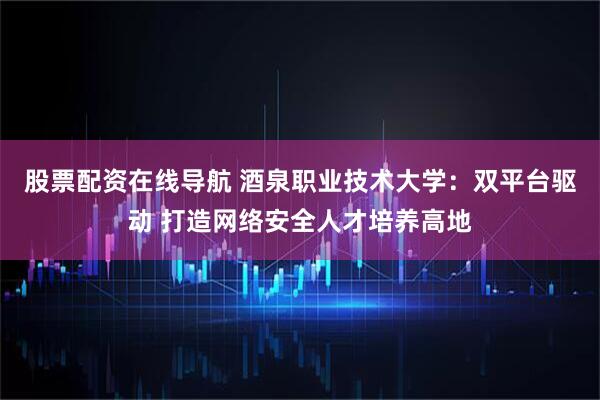 股票配资在线导航 酒泉职业技术大学：双平台驱动 打造网络安全人才培养高地