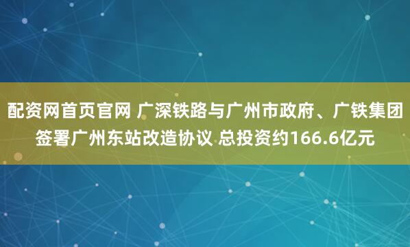 配资网首页官网 广深铁路与广州市政府、广铁集团签署广州东站改造协议 总投资约166.6亿元