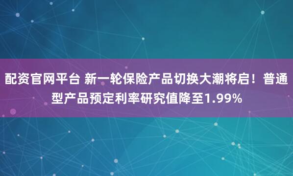配资官网平台 新一轮保险产品切换大潮将启！普通型产品预定利率研究值降至1.99%