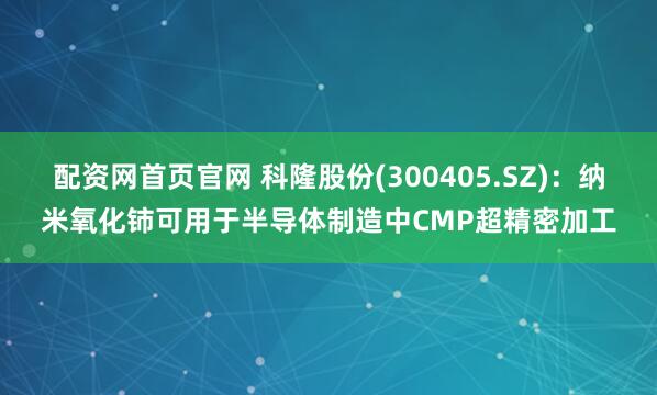 配资网首页官网 科隆股份(300405.SZ)：纳米氧化铈可用于半导体制造中CMP超精密加工