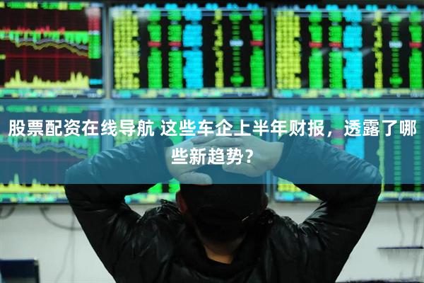 股票配资在线导航 这些车企上半年财报，透露了哪些新趋势？
