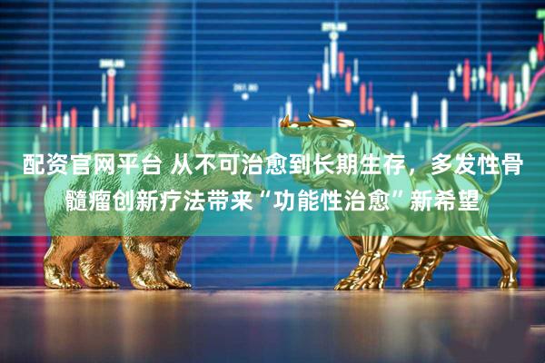 配资官网平台 从不可治愈到长期生存，多发性骨髓瘤创新疗法带来“功能性治愈”新希望