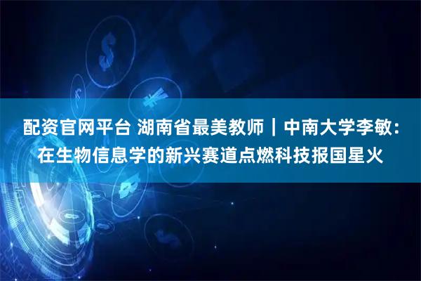 配资官网平台 湖南省最美教师｜中南大学李敏：在生物信息学的新兴赛道点燃科技报国星火