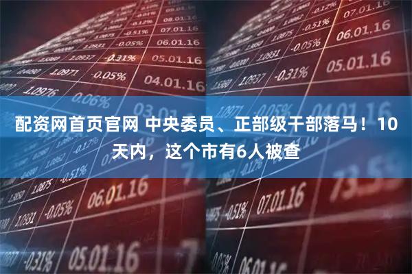配资网首页官网 中央委员、正部级干部落马！10天内，这个市有6人被查