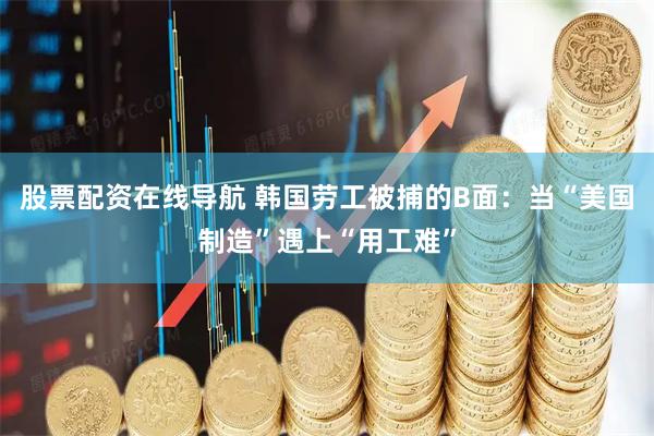 股票配资在线导航 韩国劳工被捕的B面：当“美国制造”遇上“用工难”