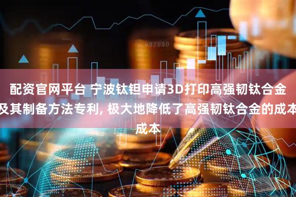 配资官网平台 宁波钛钽申请3D打印高强韧钛合金及其制备方法专利, 极大地降低了高强韧钛合金的成本