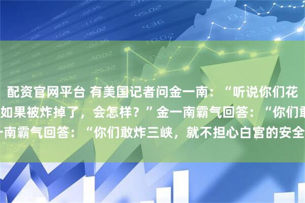 配资官网平台 有美国记者问金一南：“听说你们花了2000亿建三峡大坝，如果被炸掉了，会怎样？”金一南霸气回答：“你们敢炸三峡，就不担心白宫的安全吗？”