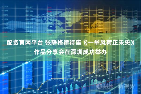 配资官网平台 张静格律诗集《一举风荷正未央》作品分享会在深圳成功举办