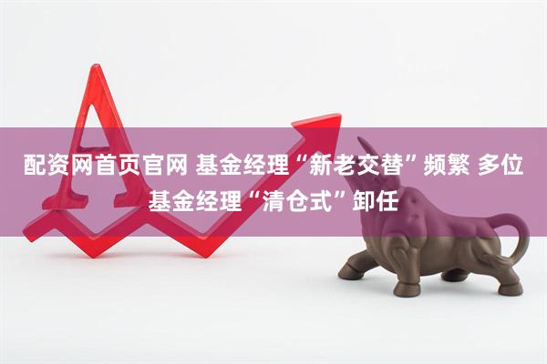 配资网首页官网 基金经理“新老交替”频繁 多位基金经理“清仓式”卸任