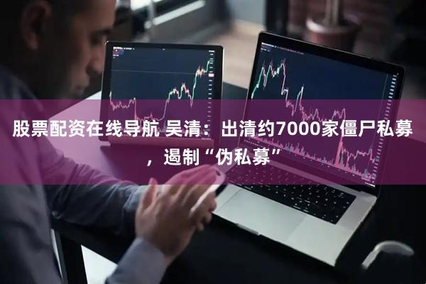 股票配资在线导航 吴清：出清约7000家僵尸私募，遏制“伪私募”