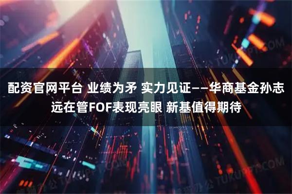 配资官网平台 业绩为矛 实力见证——华商基金孙志远在管FOF表现亮眼 新基值得期待