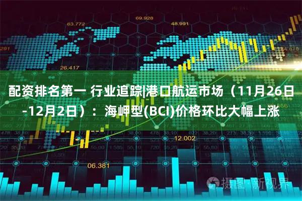 配资排名第一 行业追踪|港口航运市场（11月26日-12月2日）：海岬型(BCI)价格环比大幅上涨