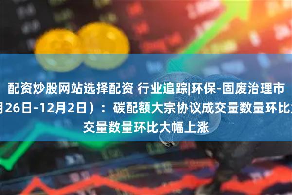 配资炒股网站选择配资 行业追踪|环保-固废治理市场(11月26日-12月2日):碳配额大宗协议成交量数量环比大幅上涨
