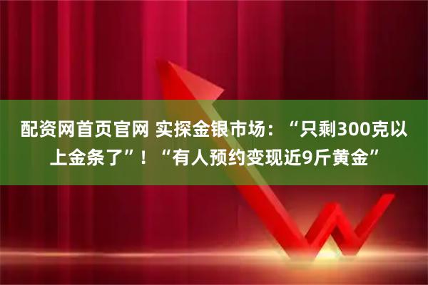 配资网首页官网 实探金银市场:“只剩300克以上金条了”!“有人预约变现近9斤黄金”