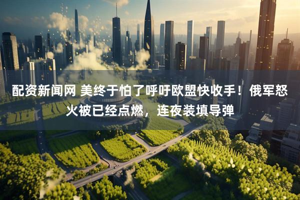 配资新闻网 美终于怕了呼吁欧盟快收手！俄军怒火被已经点燃，连夜装填导弹