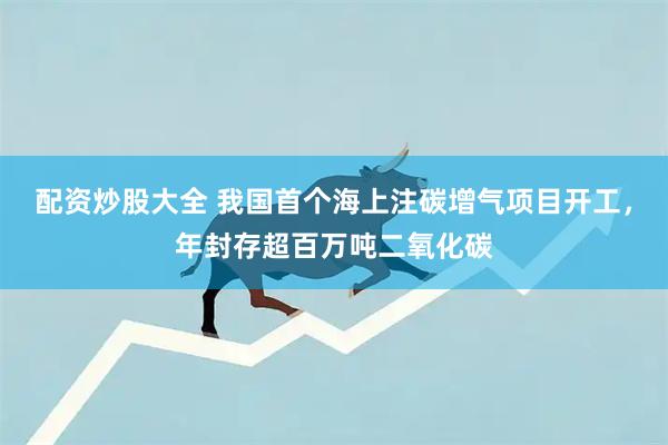 配资炒股大全 我国首个海上注碳增气项目开工,年封存超百万吨二氧化碳