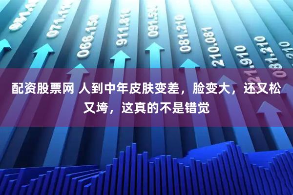 配资股票网 人到中年皮肤变差，脸变大，还又松又垮，这真的不是错觉