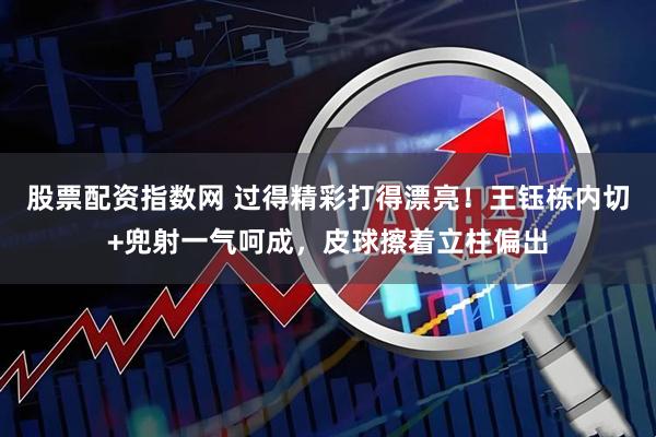 股票配资指数网 过得精彩打得漂亮！王钰栋内切+兜射一气呵成，皮球擦着立柱偏出