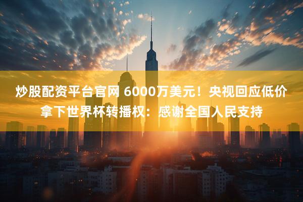 炒股配资平台官网 6000万美元！央视回应低价拿下世界杯转播权：感谢全国人民支持