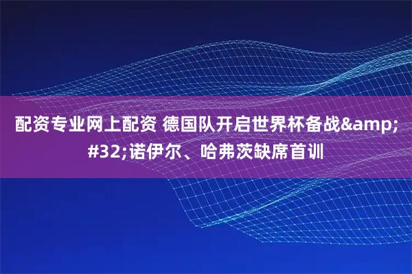 配资专业网上配资 德国队开启世界杯备战 诺伊尔、哈弗茨缺席首训