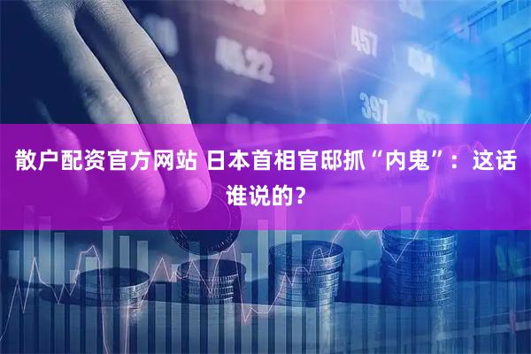 散户配资官方网站 日本首相官邸抓“内鬼”：这话谁说的？