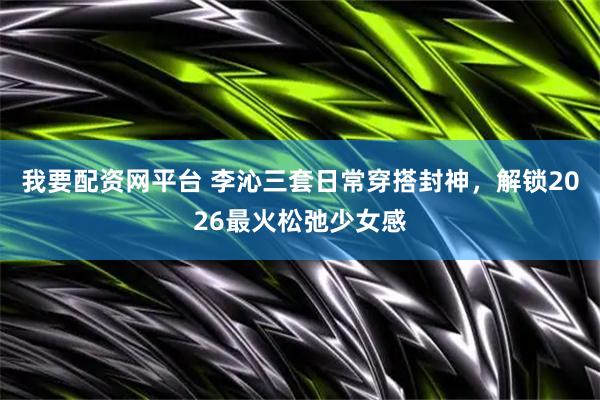 我要配资网平台 李沁三套日常穿搭封神，解锁2026最火松弛少女感